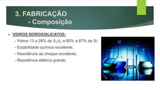 3. FABRICAÇÃO
- Composição
 VIDROS BOROSSILICATOS:
- Vidros 13 a 28% de 𝐵2 𝑂3 e 80% a 87% de Si;
- Estabilidade química excelente;
- Resistência ao choque excelente;
- Resistência elétrica grande.
 