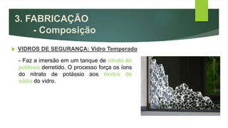 3. FABRICAÇÃO
- Composição
 VIDROS DE SEGURANÇA: Vidro Temperado
- Faz a imersão em um tanque de nitrato de
potássio derretido. O processo força os íons
do nitrato de potássio aos óxidos de
sódio do vidro.
 