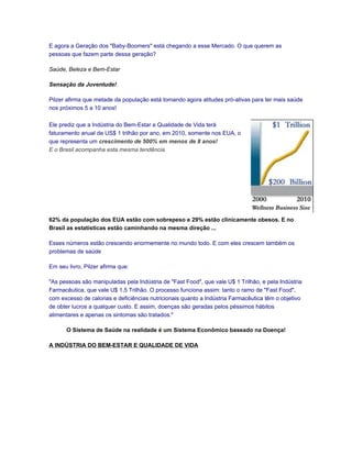E agora a Geração dos "Baby-Boomers" está chegando a esse Mercado. O que querem as
pessoas que fazem parte dessa geração?

Saúde, Beleza e Bem-Estar

Sensação da Juventude!

Pilzer afirma que metade da população está tomando agora atitudes pró-ativas para ter mais saúde
nos próximos 5 a 10 anos!

Ele prediz que a Indústria do Bem-Estar e Qualidade de Vida terá
faturamento anual de US$ 1 trilhão por ano, em 2010, somente nos EUA, o
que representa um crescimento de 500% em menos de 8 anos!
E o Brasil acompanha esta mesma tendência.




62% da população dos EUA estão com sobrepeso e 29% estão clinicamente obesos. E no
Brasil as estatísticas estão caminhando na mesma direção ...

Esses números estão crescendo enormemente no mundo todo. E com eles crescem também os
problemas de saúde

Em seu livro, Pilzer afirma que:

"As pessoas são manipuladas pela Indústria de "Fast Food", que vale U$ 1 Trilhão, e pela Indústria
Farmacêutica, que vale U$ 1,5 Trilhão. O processo funciona assim: tanto o ramo de "Fast Food",
com excesso de calorias e deficiências nutricionais quanto a Indústria Farmacêutica têm o objetivo
de obter lucros a qualquer custo. E assim, doenças são geradas pelos péssimos hábitos
alimentares e apenas os sintomas são tratados."

       O Sistema de Saúde na realidade é um Sistema Econômico baseado na Doença!

A INDÚSTRIA DO BEM-ESTAR E QUALIDADE DE VIDA
 