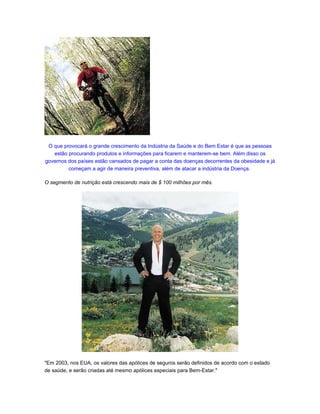 O que provocará o grande crescimento da Indústria da Saúde e do Bem Estar é que as pessoas
   estão procurando produtos e informações para ficarem e manterem-se bem. Além disso os
governos dos países estão cansados de pagar a conta das doenças decorrentes da obesidade e já
         começam a agir de maneira preventiva, além de atacar a indústria da Doença.

O segmento de nutrição está crescendo mais de $ 100 milhões por mês.




"Em 2003, nos EUA, os valores das apólices de seguros serão definidos de acordo com o estado
de saúde, e serão criadas até mesmo apólices especiais para Bem-Estar."
 