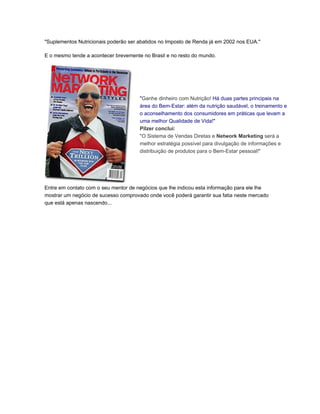 "Suplementos Nutricionais poderão ser abatidos no Imposto de Renda já em 2002 nos EUA."

E o mesmo tende a acontecer brevemente no Brasil e no resto do mundo.




                                      "Ganhe dinheiro com Nutrição! Há duas partes principais na
                                      área do Bem-Estar: além da nutrição saudável, o treinamento e
                                      o aconselhamento dos consumidores em práticas que levam a
                                      uma melhor Qualidade de Vida!"
                                      Pilzer conclui:
                                      "O Sistema de Vendas Diretas e Network Marketing será a
                                      melhor estratégia possível para divulgação de informações e
                                      distribuição de produtos para o Bem-Estar pessoal!"




Entre em contato com o seu mentor de negócios que lhe indicou esta informação para ele lhe
mostrar um negócio de sucesso comprovado onde você poderá garantir sua fatia neste mercado
que está apenas nascendo...
 