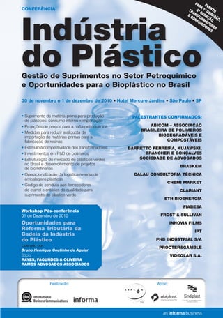 Realização: Apoio:
EVENTO
PARA 1ª GERAÇÃO,
2ª GERAÇÃO,
TRANSFORMADORES
E CONSUMIDORES
Indústria
do PlásticoGestão de Suprimentos no Setor Petroquímico
e Oportunidades para o Bioplástico no Brasil
30 de novembro e 1 de dezembro de 2010 • Hotel Mercure Jardins • São Paulo • SP
•	Suprimento de matéria-prima para produção
de plásticos: consumo interno x importação
•	Projeções de preços para a nafta petroquímica
•	Medidas para reduzir a alíquota de
importação de matérias-primas para a
fabricação de resinas
•	Estímulo à competitividade dos transformadores
•	Investimentos em P&D de polímeros
•	Estruturação do mercado de plásticos verdes
no Brasil e desenvolvimento de projetos 	
de biorrefinarias
•	Operacionalização da logística reversa de
embalagens plásticas
•	Código de conduta aos fornecedores
de etanol e criterios de qualidade para
suprimento do plastico verde
PALESTRANTES CONFIRMADOS:
ABICOM – ASSOCIAÇÃO
BRASILEIRA DE POLÍMEROS
BIODEGRADÁVEIS E
COMPOSTÁVEIS
BARRETTO FERREIRA, KUJAWSKI,
BRANCHER E GONÇALVES
SOCIEDADE DE ADVOGADOS
BRASKEM
CALAU CONSULTORIA TÉCNICA
CHEMI MARKET
CLARIANT
ETH BIOENERGIA
FIABESA
FROST & SULLIVAN
INNOVIA FILMS
IPT
PHB INDUSTRIAL S/A
PROCTER&GAMBLE
VIDEOLAR S.A.
Workshop Pós-conferência
01 de Dezembro de 2010
Oportunidades para
Reforma Tributária da
Cadeia da Indústria
do Plástico
Liderado por:
Bruno Henrique Coutinho de Aguiar
Sócio
RAYES, FAGUNDES & OLIVEIRA
RAMOS ADVOGADOS ASSOCIADOS
TELEFONE:	55113017-6888
FAXTOLLFREE:	0800114664
E-MAIL
plastico@ibcbrasil.com.br
SITE
www.informagroup.com.br/plastico
4MANEIRASRÁPIDASDE
ENTRAREMCONTATOCONOSCO
CONDIÇÕESGERAISDEINSCRIÇÃO
ABCDEFGHIJKLMN
Insiranocampoabaixoocódigoqueseencontranaetiquetadeendereçamento
Código
Códigodaetiqueta
Ladosuperiordireito
AinscriçãoseráconfirmadaapósaOrganizadorareceberestafichapreenchida,assinadaecarimbada.
CANCELAMENTOSESUBSTITUIÇÕES:Oscancelamentospodemserfeitossemônusouencargosaté10dias
antesdoevento.Apósestadata,assubstituiçõespodemserfeitassemônus,masoscancelamentos
terãoumataxaadministrativadeR$500,00.Emtodososcasos,solicitamosinformaraOrganizadorasobre
qualqueralteraçãoatéàs12hdavésperadoevento.Osinscritosquenãocancelaremsuaparticipaçãosegundo
ascondiçõesacimadescritas,enãocompareceremaoevento,serãocobradosnovalorintegralacordado.Todas
asnotificaçõesdevemserfeitasporescritopelofax,e-mailouendereçoindicadosnestaficha.
ALTERAÇÃODEPROGRAMA:Onossocompromissoéforneceradiscussãoeoestudodetemasecasos
relevantesporpalestranteshabilitados.Eventuaisalteraçõesnoprogramaserãodecorrentesdecasofortuitoou
forçamaior.Naeventualidadedealgumpalestrantenãocomparecer,envidaremosmaioresesforçospossíveis
parasubstituiroexecutivoausenteporoutroaptoapromoveradiscussãodotemaconformeprogramado.
Contudo,talempenhonãoimplicaemgarantiadasubstituição.Aoassinarestedocumento,concordocomos
termosacimapactuados.
LocaleData
AssinaturaeCarimbodaEmpresa
Cargo:
FORMASDEPAGAMENTO
Emissãodeboletorestritaaté3diasantesdoevento.Apósestadata,favorcontatar
aCentraldeAtendimentopelotelefone1130176888oue-mailcustomer.service@
ibcbrasil.com.br.Aparticipaçãodoinscritoestarácondicionadaàefetiva
comprovaçãodepagamentodainscriçãoantesdarealizaçãodoevento.
[]BoletoBancário	[]AMEX	[]VISA	[]MASTERCARD	[]DINERS
Nºx_x_x_x_x_x_x_x_x_x_x_x_x_x_x_x_xValid.:............../................
Assinatura:.........................................................................................................................................
FICHADEINSCRIÇÃO–INDÚSTRIADOPLÁSTICO–EP0904410
DADOSSOBRECOBRANÇA
Nomedocontato:
Cargo:
E-mailp/enviodeNF-e:
Tel.:	Fax:
Endereço:
Cidade:
Estado:	CEP:
Nome:	Cargo:
CPF:	Depto.:									E-mail:
RazãoSocial:	
NomeFantasiadaEmpresa:	RamodeAtividade:
CCM:	CNPJ:	Insc.Estadual:
EndereçoComercial:
CEP:	Cidade:	Estado:
Telefone:()	Celular:()	Fax:()
NºdeFuncionários:[]01-99	[]100-199	[]200-499	[]500-999	[]1.000-1.999	[]2.000-4.999	[]acimade5.000
Sup.Imediato:	Cargo:
Nomep/contato:		Área:
3Autorizooenviodeinformaçõesdaempresaportodososcanaisdecomunicação.Casonãoqueirareceberinformações,favorenviare-mailparacadastro@ibcbrasil.com.br
OInformaGroupplcestápresentenoBrasilenaAmericaLatinapelasmarcasIBCeIIR.
PlanejamentoeOrganizaçãodoseventosnoBrasil:IIRInformaSemináriosLtda.
9912247475-DR/SPM
IIR
Datas:
Conferência:
30denovembroe1dedezembrode2010
WorkshopPós-conferência:
01dedezembrode2010
Local:
HotelMercureJardins
AlamedaItu,1151–SãoPaulo–SP
*Descontonãocumulativo,válidosomenteparainscriçãoepagamentoantecipados.
(1)
ATENÇÃO:Osvaloresincluemosimpostosquedevemserrecolhidospelafontepagadoraemconformidadecomalegislação
vigente(Lei116/2003,art.5ºdaLei10.925/04eart.647doRIR).Pedimosagentilezadecontatarnossacentralde
atendimentoparaobterdetalhessobreovaloraserpago,antesdeefetuaropagamentodainscrição.
Descontoespecialpara
Grupos.Consulte-nos!
ValorEspecialpara
inscriçõesaté22/10/10*
InvestimentoTotal(1)
Valorparainscrições
após22/10/10
qConferência+WorkshopR$3.495,00R$3.895,00
InvestimentoTotal(1)
qConferênciaR$2.695,00R$3.095,00R$400,00
ECONOMIZE
CONFERÊNCIA
 
