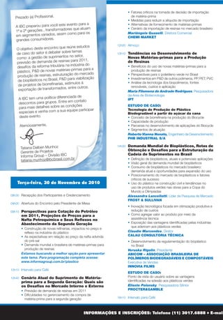 Terça-feira, 30 de Novembro de 2010
08h30 	 Recepção dos Participantes e Credenciamento
09h00 	Abertura do Encontro pelo Presidente de Mesa
09h10	 Perspectivas para Cotação do Petróleo
em 2011, Projeções de Preços para a
Nafta Petroquímica e Seus Reflexos no
Abastecimento da Segunda Geração
	 	 •	 Construção de novas refinarias, impactos no preço e
reflexo na indústria do plástico
	 	 •	 As expectativas em relação ao preço da nafta advinda
do pré-sal
	 	 • 	Demanda mundial x brasileira de matérias-primas para
produção de resinas
Estamos buscando a melhor opção para apresentar
este tema. Para programação completa acesse:
www.informagroup.com.br/plastico
10h10 	Intervalo para Café
10h40 	Cenário Atual do Suprimento de Matéria-
prima para a Segunda Geração: Quais são
os Desafios no Mercado Interno e Externo
	 	 • 	Previsão de demanda de resinas em 2011
	 	 • 	Dificuldades no gerenciamento da compra de
matéria-prima para a segunda geração
	 	 • 	Fatores críticos na tomada de decisão de importação
de matéria-prima
	 	 • 	Medidas para reduzir a alíquota de importação
	 	 • 	Alternativas de fornecimento de matérias-primas
	 	 • 	Cenário da importação de resinas no mercado brasileiro
Mariângela Guazelli, Diretora Comercial
CHEMI MARKET
12h00 	Almoço
13h10 	Tendências no Desenvolvimento de
Novas Matérias-primas para a Produção
de Resinas
	 	 •	 Benefícios do uso de novas matérias-primas para a
produção de resinas
	 	 • 	Perspectivas para o polietileno verde no Brasil
	 	 • 	Investimentos em P&D de outros polimeros, PP, PET, PVC
	 	 • 	Análise da tecnologia dos biopolímeros, fontes
renováveis, custos e aplicação
Maria Filomena de Andrade Rodrigues, Pesquisadora
da Area de Biotecnologia
IPT
ESTUDO DE CASO:
Tecnologia de Produção de Plástico
Biodegradável a partir do açúcar da cana
	 	 • 	Conceito de biorrefinaria na produção do Biocycle
	 	 • 	Capacidade de produção
	 	 • 	Parcerias no desenvolvimento de aplicações do Biocycle
	 	 • 	Segmentos de atuação
Roberto Vianna Nonato, Engenheiro de Desenvolvimento
PHB INDUSTRIAL S/A
14h30 	Demanda Mundial de Bioplásticos, Rotas de
Obtenção e Desafios para a Estruturação da
Cadeia de Suprimentos no Brasil
	 	 • 	Definição de bioplásticos, atuais e potenciais aplicações
	 	 • 	Visão geral da demanda mundial de bioplásticos
	 	 • 	Consumo de bioplásticos no mercado brasileiro:
demanda atual e oportunidades para expansão do uso
	 	 • 	Posicionamento do mercado de bioplásticos e fatores
críticos de sucesso
	 	 • 	Uso do plástico na construção civil e tendências no
uso de produtos verdes nas obras para a Copa do
Mundo e Olimpíadas
Alessandra Lancellotti, Líder de Pesquisa de Mercado
FROST & SULLIVAN
	 	 • 	Inovação tecnológica focada em otimização produtiva e
redução de custos
	 	 • 	Como agregar valor ao produto por meio da
assistência técnica
	 	 • 	Exposição das vantagens identificadas pelas indústrias
que aderiram aos plásticos verdes
Claudio Marcondes, Diretor
CALAU CONSULTORIA TÉCNICA
	 	 •	 Desenvolvimento da regulamentação do bioplástico
no Brasil
Veruska Rigolin, Presidente
ABICOM – ASSOCIAÇÃO BRASILEIRA DE
POLÍMEROS BIODEGRADÁVEIS E COMPOSTÁVEIS
Executiva de Vendas
INNOVIA FILMS
ESTUDO DE CASO:
Ponto de vista do usuário sobre as vantagens
identificadas na adesão aos plásticos verdes
Elisete Polansky, Pesquisadora Sênior
PROCTER&GAMBLE
16h10 	Intervalo para Café
08h30 	 Recepção dos Participantes
09h00 	Abertura do Segundo Dia do Encontro pelo
Presidente de Mesa
09h10 	 ESTUDO DE CASO:
Desafios do Transformador de Resinas nas
Negociações Comerciais para Garantir a
Competitividade na Indústria do Plástico
	 	 • 	Reflexos nas negociações dos transformadores com os
clientes finais
	 	 • 	Oportunidades de diferenciação de produtos nos
diversos segmentos de atuação
	 	 • 	Estudo de caso da Videolar sobre a produção de BOPP
no Brasil
Claudio Rocha, Diretor Comercial - Resinas Plásticas
VIDEOLAR S.A.
10h00 	Intervalo para Café
10h20 	Como Estimular as Exportações de
Transformados Plásticos em um
Cenário de Dólar Desvalorizado e
Economia Interna Aquecida
	 	 • 	Os reflexos do déficit crescente na balança comercial
dos transformados plásticos
	 	 • 	Inteligência comercial e estratégia de diferenciação:  um
oceano azul para combater a  maré vermelha chinesa    
	 	 • 	Fatores fundamentais para agregar valor em 5
categorias de transformados: UD, flexíveis, ráfia,
laminados sintéticos, injetados técnicos
	 	 • 	Precificação VIPE  x  Drawback integrado x
drawback externo
	 	 • 	Investimentos produtivos e alocação de
excedente exportável
	 	 • 	Cultura exportadora: por que é tão difícil seguir o
modelo dos nossos concorrentes chineses, indianos,
indonésios e chilenos?
Wagner Delarovera, Diretor
FIABESA
WORKSHOP PÓS-CONFERÊNCIA
01 de Dezembro de 2010
INFORMAÇÕES E INSCRIÇÕES: Telefone (11) 3017.6888 l E-mail: plastico@ibcbrasil.com.br l www.informagroup.com.br/plastico
Prezado (a) Profissional,
A IBC preparou para você este evento para a
1ª e 2ª gerações , transformadores que atuam
em segmentos variados, assim como para os
grandes consumidores.
O objetivo deste encontro que reúne estudos
de caso do setor é debater sobre temas
como: a gestão de suprimentos no setor,
previsão de demanda de resinas para 2011,
desafios da reforma tributária na indústria do
plástico, P&D de novas matérias-primas para a
produção de resinas, estruturação do mercado
de bioplásticos no Brasil, P&D para viabilização
de projetos de biorrefinarias, estímulos à
exportação de transformados, entre outros.
A IBC tem uma política diferenciada de
descontos para grupos. Entre em contato 	
para mais detalhes sobre as condições
especiais e venha com a sua equipe participar
deste evento.
Atenciosamente,
Tatiana Dalben Munhoz
Gerente de Projetos
Informa Group – Divisão IBC
tatiana.munhoz@ibcbrasil.com.br
16h30 	ESTUDO DE CASO:
Desenvolvimento do Plano de Conduta
para Atender aos Clientes que Aderiram
aos Plásticos Verdes
	 	 • 	Controle de qualidade da matéria-prima e critérios de
sustentabilidade a serem seguidos
	 	 • 	Padrão do etanol utilizado para produção do
plástico verde
	 	 • 	Acompanhamento e análise do grau de pureza
do etanol
Visão do produtor de plásticos verdes
Leonora Maria Novaes, Gerente de Desenvolvimento
de Negócios do Polietileno Verde
BRASKEM
Visão do fornecedor de etanol
ETH BIOENERGIA
18h00 	 Encerramento do Primeiro Dia de Conferência
Quarta-feira, 01 de Dezembro de 2010
SUSTENTABILIDADE NO SETOR PETROQUÍMICO
E INDÚSTRIA DO PLÁSTICO
11h20 	ESTUDO DE CASO:
Reúso de Água e Resíduos na
Indústria Petroquímica
Eduardo Castilho, Gerente de Novos Negócios
CLARIANT
12h10 	Regulação de Resíduos Sólidos no
		 Brasil: Como Operacionalizar a Logística
		 Reversa de Embalagens Plásticas e
Cumprir com as Obrigações Legais
Elizabeth Alves Fernandes, Coordenadora da
Área de Direito Ambiental
BARRETTO FERREIRA, KUJAWSKI,
BRANCHER E GONÇALVES SOCIEDADE
DE ADVOGADOS
13h00 Encerramento da Conferência
Oportunidades para
Reforma Tributária da
Cadeia da Indústria
do Plástico
•	Importância da redução do IPI dos
transformadores e fabricantes de resinas
•	 Possibilidade de redução da alíquota de
importação de resinas
Liderado por:
Bruno Henrique Coutinho de Aguiar
Sócio
RAYES, FAGUNDES & OLIVEIRA RAMOS
ADVOGADOS ASSOCIADOS
Agenda:
13h30 	 Recepção dos Participantes e
Credenciamento
14h00 	 Início
15h30 	 Intervalo para Café e Relacionamento
17h30 	 Encerramento
OPORTUNIDADES DE NEGÓCIOS PARA SUA EMPRESA
A sua empresa tem interesse em conquistar novos clientes, divulgar a sua marca e comercializar seus produtos junto ao seu público
alvo? A IBC possui como público de seus eventos, executivos de alto nível hierárquico, tomadores de decisão.
Solicite uma proposta e conheça nossas opções. Fale com a Kelly Naomi: (11) 3017-6843 ou escreva para
kelly.naomi@ibcbrasil.com.br
 