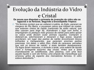 Evolução da Indústria do Vidro
e Cristal
Os povos que disputam a primazia da invenção do vidro são os
egípcios e os fenícios. Segundo a Enciclopédia Trópico:
O "Os fenícios contam que ao voltarem à pátria, do Egito, pararam às
margens do Rio Belus, e pousaram sacos que traziam às costas,
que estavam cheios de natrão (carbonato de sódio natural, que
eles usavam para tingir lã). Acenderam o fogo com lenha, e
empregaram os pedaços mais grossos de natrão para neles apoiar
os vasos onde deviam cozer animais caçados. Comeram e
deitaram-se, adormeceram e deixaram o fogo aceso. Quando
acordaram, em lugar das pedras de natrão encontraram blocos
brilhantes e transparentes, que pareciam enormes pedras
preciosas. Um deles, o sábio Zelu, chefe da caravana, percebeu
que sob os blocos de natrão, a areia também desaparecera.
Os fogos foram reacesos, e durante a tarde, uma esteira de liquido
rubro e fumegante escorreu das cinzas. Antes que a areia
incandescente se solidificasse, Zelu plasmou, com uma faca
aquele líquido e com ele formou uma empola tão maravilhosa que
arrancou gritos de espanto dos mercadores fenícios. O vidro
estava descoberto."
 