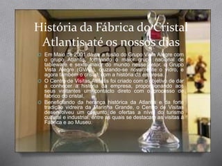 História da Fábrica do Cristal
Atlantis até os nossos dias
O Em Maio de 2001 dá-se a fusão do Grupo Vista Alegre com
o grupo Atlantis, formando o maior grupo nacional de
tableware e sexto maior do mundo nesse setor, o Grupo
Vista Alegre (GVAA), cruzando-se novamente o vidro, e
agora também o cristal, com a história da empresa.
O O Centro de Visitas Atlantis foi criado com o objetivo de dar
a conhecer a história da empresa, proporcionando aos
seus visitantes um contacto direto com o processo de
fabrico do cristal.
O Beneficiando da herança histórica da Atlantis e da forte
tradição vidreira da Marinha Grande, o Centro de Visitas
desenvolveu um conjunto de ofertas a nível do turismo
cultural e industrial, entre as quais se destacam as visitas à
Fábrica e ao Museu.
 