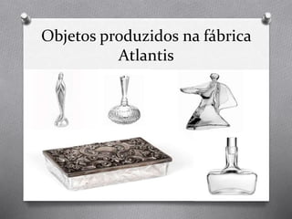Objetos produzidos na fábrica
Atlantis
 