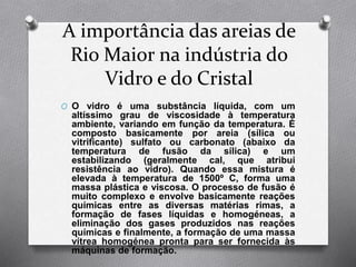 A importância das areias de
Rio Maior na indústria do
Vidro e do Cristal
O O vidro é uma substância líquida, com um
altíssimo grau de viscosidade à temperatura
ambiente, variando em função da temperatura. É
composto basicamente por areia (sílica ou
vitrificante) sulfato ou carbonato (abaixo da
temperatura de fusão da sílica) e um
estabilizando (geralmente cal, que atribui
resistência ao vidro). Quando essa mistura é
elevada à temperatura de 1500º C, forma uma
massa plástica e viscosa. O processo de fusão é
muito complexo e envolve basicamente reações
químicas entre as diversas matérias rimas, a
formação de fases líquidas e homogéneas, a
eliminação dos gases produzidos nas reações
químicas e finalmente, a formação de uma massa
vítrea homogénea pronta para ser fornecida às
máquinas de formação.
 