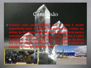 Conclusão
O Conclui com este trabalho que a areia é muito
importante para a criação do vidro e do cristal. As
areias de Rio Maior são de muita importância para a
indústria vidreira em Portugal. Hoje em dia o vidro
é aplicado na construção civil, nos objetos do dia a
dia na decoração de interiores , etc. Com a visita de
estudo à fábrica Atlantis vou conhecer o melhor
cristal do mundo.
 