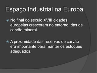 Espaço Industrial na Europa
 No final do século XVIII cidades
europeias cresceram no entorno das de
carvão mineral.
 A proximidade das reservas de carvão
era importante para manter os estoques
adequados.
 