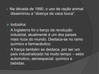 - Na década de 1990, o uso de ração animal
disseminou a “doença da vaca louca”.
 Indústria:
- A Inglaterra foi o berço da revolução
industrial, atualmente é um dos países
mais ricos do mundo. Destaca-se no ramo
químico e farmacêutico.
- A frança também se destaca, por ser um
país industrializado há muito tempo – setor
automotivo, aeroespacial, químico e
bebidas.
 
