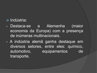  Indústria:
- Destaca-se a Alemanha (maior
economia da Europa) com a presença
de inúmeras multinacionais.
- A indústria alemã ganha destaque em
diversos setores, entre eles: químico,
automotivo, equipamentos de
transporte.
 