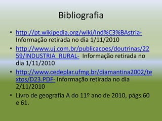 Bibliografiahttp://pt.wikipedia.org/wiki/Ind%C3%BAstria-  Informação retirada no dia 1/11/2010http://www.uj.com.br/publicacoes/doutrinas/2259/INDUSTRIA_RURAL-  Informação retirada no dia 1/11/2010http://www.cedeplar.ufmg.br/diamantina2002/textos/D23.PDF- Informação retirada no dia 2/11/2010Livro de geografia A do 11º ano de 2010, págs.60 e 61.