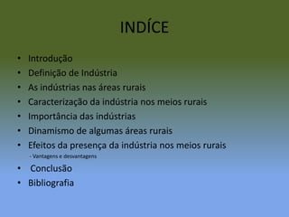 INDÍCEIntroduçãoDefinição de IndústriaAs indústrias nas áreas ruraisCaracterização da indústria nos meios ruraisImportância das indústriasDinamismo de algumas áreas ruraisEfeitos da presença da indústria nos meios rurais         - Vantagens e desvantagens Conclusão Bibliografia