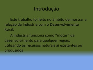 Introdução		Este trabalho foi feito no âmbito de mostrar a relação da Indústria com o Desenvolvimento Rural.		A Indústria funciona como “motor” de desenvolvimento para qualquer região, utilizando os recursos naturais aí existentes ou produzidos
