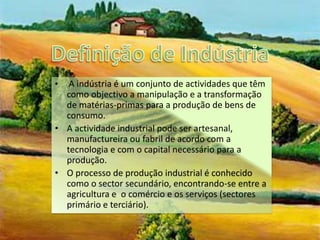 Definição de IndústriaA indústria é um conjunto de actividades que têm como objectivo a manipulação e a transformação de matérias-primas para a produção de bens de consumo.A actividade industrial pode ser artesanal, manufactureira ou fabril de acordo com a tecnologia e com o capital necessário para a produção.O processo de produção industrial é conhecido como o sector secundário, encontrando-se entre a agricultura e  o comércio e os serviços (sectores primário e terciário). 