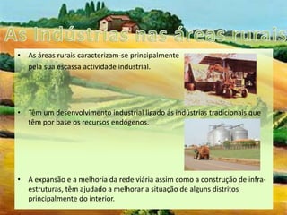 As Indústrias nas áreas ruraisAs áreas rurais caracterizam-se principalmente       pela sua escassa actividade industrial.Têm um desenvolvimento industrial ligado ás indústrias tradicionais que têm por base os recursos endógenos.A expansão e a melhoria da rede viária assim como a construção de infra-estruturas, têm ajudado a melhorar a situação de alguns distritos principalmente do interior.