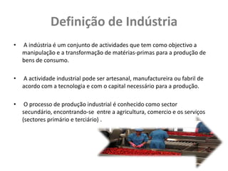 Definição de Indústria
•   A indústria é um conjunto de actividades que tem como objectivo a
    manipulação e a transformação de matérias-primas para a produção de
    bens de consumo.

•   A actividade industrial pode ser artesanal, manufactureira ou fabril de
    acordo com a tecnologia e com o capital necessário para a produção.

•    O processo de produção industrial é conhecido como sector
    secundário, encontrando-se entre a agricultura, comercio e os serviços
    (sectores primário e terciário) .
 
