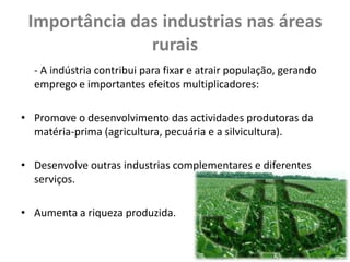 Importância das industrias nas áreas
               rurais
  - A indústria contribui para fixar e atrair população, gerando
  emprego e importantes efeitos multiplicadores:

• Promove o desenvolvimento das actividades produtoras da
  matéria-prima (agricultura, pecuária e a silvicultura).

• Desenvolve outras industrias complementares e diferentes
  serviços.

• Aumenta a riqueza produzida.
 