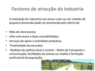 Factores de atracção da industria
    A instalação de industrias em áreas rurais ou em cidades de
    pequena dimensão pode ser promovida pela oferta de:

•   Mão-de-obra barata;
•   Infra-estruturas e boas acessibilidades;
•   Serviços de apoio a actividade produtiva;
•    Proximidade do mercado;
•    Medidas de politica local e central – Redes de transporte e
    comunicação, facilidades de acesso ao credito e formação
    profissional da população.
 