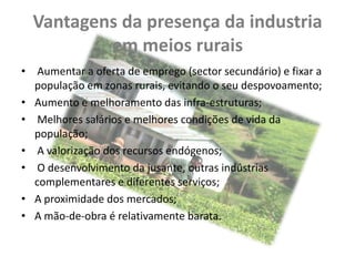 Vantagens da presença da industria
          em meios rurais
• Aumentar a oferta de emprego (sector secundário) e fixar a
  população em zonas rurais, evitando o seu despovoamento;
• Aumento e melhoramento das infra-estruturas;
• Melhores salários e melhores condições de vida da
  população;
• A valorização dos recursos endógenos;
• O desenvolvimento da jusante, outras indústrias
  complementares e diferentes serviços;
• A proximidade dos mercados;
• A mão-de-obra é relativamente barata.
 