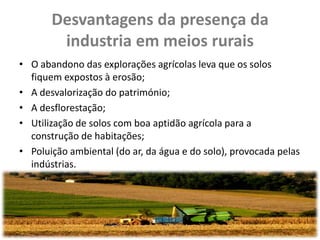 Desvantagens da presença da
        industria em meios rurais
• O abandono das explorações agrícolas leva que os solos
  fiquem expostos à erosão;
• A desvalorização do património;
• A desflorestação;
• Utilização de solos com boa aptidão agrícola para a
  construção de habitações;
• Poluição ambiental (do ar, da água e do solo), provocada pelas
  indústrias.
 