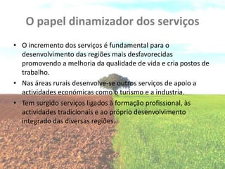 O papel dinamizador dos serviços
• O incremento dos serviços é fundamental para o
  desenvolvimento das regiões mais desfavorecidas
  promovendo a melhoria da qualidade de vida e cria postos de
  trabalho.
• Nas áreas rurais desenvolve-se outros serviços de apoio a
  actividades económicas como o turismo e a industria.
• Tem surgido serviços ligados à formação profissional, às
  actividades tradicionais e ao próprio desenvolvimento
  integrado das diversas regiões.
 