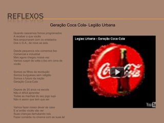  Quando nascemos fomos programados
A receber o que vocês
Nos empurraram com os enlatados
Dos U.S.A., de nove as seis.
 Desde pequenos nós comemos lixo
Comercial e industrial
Mas agora chegou nossa vez
Vamos cuspir de volta o lixo em cima de
vocês
 Somos os filhos da revolução
Somos burgueses sem religião
Somos o futuro da nação
Geração Coca-Cola
 Depois de 20 anos na escola
Não é difícil aprender
Todas as manhas do seu jogo sujo
Não é assim que tem que ser
 Vamos fazer nosso dever de casa
E aí então vocês vão ver
Suas crianças derrubando reis
Fazer comédia no cinema com as suas lei
Geração Coca Cola- Legião Urbana
 