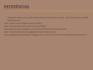  Geografia:volume único/João Carlos Moreira, Eustárquio de Sene._ São Paulo: Sipione,2005.
 Disponível em:
http://letras.mus.br/legiao-urbana/45051/
http://www.youtube.com/watch?v=k-qYu-zRiGM
http://geoconceicao.blogspot.com.br/2012/06/tipos-de-industrias.html
http://www.brasilescola.com/geografia/tipos-industrias.htm
http://geografia-meioambiente.blogspot.com.br/2011/07/6-erie7-ano-atividade-industrial.html
 