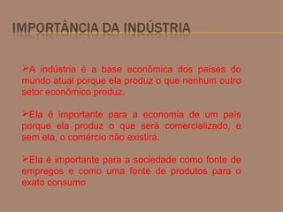 A indústria é a base econômica dos países do
mundo atual porque ela produz o que nenhum outro
setor econômico produz.
Ela é importante para a economia de um país
porque ela produz o que será comercializado, e
sem ela, o comércio não existirá.
Ela é importante para a sociedade como fonte de
empregos e como uma fonte de produtos para o
exato consumo
 