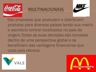 São empresas que produzem e distribuem
produtos para diversos países tendo sua matriz
e escritório central localizados no país de
origem.Todas as suas decisões são tomadas
dentro de uma perspectiva global e se
beneficiam das vantagens financeiras que
cada país oferece.
 