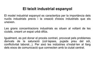 El teixit industrial espanyol
El model industrial espanyol es caracteritza per la importància dels
nuclis industrials previs i la creació d'eixos industrials que els
uneixen.

Les grans concentracions industrials es situen al voltant de les
ciutats, creant un espai urbà difús.

Igualment, es pot donar el procés contrari, provocat pels problemes
derivats de la saturació (col·lapses, pujada preu del sòl,
conflictivitat laboral...). Per això les indústries s'instal·len al llarg
dels eixos de comunicació que connecten amb la ciutat central.
 