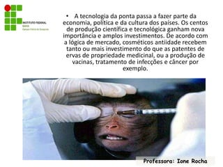 A tecnologia da ponta passa a fazer parte da economia, política e da cultura dos países. Os centos de produção científica e tecnológica ganham nova importância e amplos investimentos. De acordo com a lógica de mercado, cosméticos antiidade recebem tanto ou mais investimento do que as patentes de ervas de propriedade medicinal, ou a produção de vacinas, tratamento de infecções e câncer por exemplo. Professora: Ione Rocha