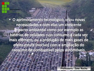 O aprimoramento tecnológico, criou novas necessidades e com elas um crescente impacto ambiental como por exemplo as baterias de celulares cujo consumo é cada vez mais efêmero, ou a produção de mais gases de efeito estufa (nocivo) com a ampliação do consumo de combustível pelos automóveis.Professora: Ione Rocha