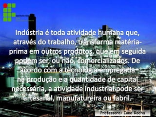 Indústria é toda atividade humana que, através do trabalho, transforma matéria-prima em outros produtos, que em seguida podem ser, ou não, comercializados. De acordo com a tecnologia empregada na produção e a quantidade de capital necessária, a atividade industrial pode ser artesanal, manufatureira ou fabril.Professora: Ione Rocha