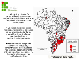   A indústria clássica foi promovida pelos países que acumularam capital com as trocas comerciais próximas e com o colonialismo  Os países marginais a essa realidade, tornaram-se os países de industrialização tardia ou retardatária, industrializados semi-periféricos, e industrializados periféricos Da Primeira até a Segunda “Revolução” Industrial, a concentração e a desigualdade nos níveis de desenvolvimento entre as industrias e os países foi bastante interessante, as potências clássicas.Professora: Ione Rocha