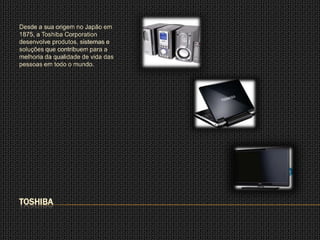 Desde a sua origem no Japão em
1875, a Toshiba Corporation
desenvolve produtos, sistemas e
soluções que contribuem para a
melhoria da qualidade de vida das
pessoas em todo o mundo.




TOSHIBA
 