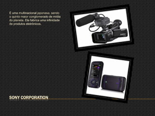 É uma multinacional japonesa, sendo
o quinto maior conglomerado de mídia
do planeta. Ela fabrica uma infinidade
de produtos eletrônicos.




SONY CORPORATION
 