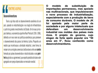 O modelo de substituição de
importações permaneceu, mas apoiado
nas multinacionais, que impulsionavam
o novo processo de industrialização,
especialmente com a produção de bens
de consumo duráveis. O modelo de JK
foi apoiado pela maior parte da
sociedade e por alguns intelectuais que
defendiam um desenvolvimento
industrial nos moldes dos países mais
ricos. O projeto do governo, cujo
slogan de forte apelo popular era “50
anos em 5”, ficou conhecido como
desenvolvimentismo.
 
