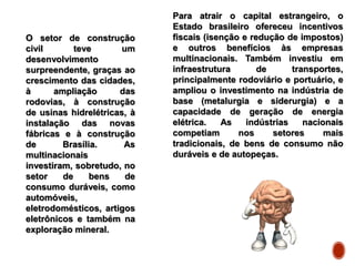 Para atrair o capital estrangeiro, o
Estado brasileiro ofereceu incentivos
fiscais (isenção e redução de impostos)
e outros benefícios às empresas
multinacionais. Também investiu em
infraestrutura de transportes,
principalmente rodoviário e portuário, e
ampliou o investimento na indústria de
base (metalurgia e siderurgia) e a
capacidade de geração de energia
elétrica. As indústrias nacionais
competiam nos setores mais
tradicionais, de bens de consumo não
duráveis e de autopeças.
O setor de construção
civil teve um
desenvolvimento
surpreendente, graças ao
crescimento das cidades,
à ampliação das
rodovias, à construção
de usinas hidrelétricas, à
instalação das novas
fábricas e à construção
de Brasília. As
multinacionais
investiram, sobretudo, no
setor de bens de
consumo duráveis, como
automóveis,
eletrodomésticos, artigos
eletrônicos e também na
exploração mineral.
 