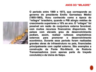 ANOS DO “MILAGRE”
O período entre 1969 e 1973, que corresponde ao
governo do presidente Emílio Garrastazu Médici
(1905-1985), ficou conhecido como a época do
“milagre” brasileiro, quando o PIB atingiu médias de
crescimento superiores a 10% ao ano. O “milagre” foi
possível em razão da conjuntura externa favorável,
com muitos recursos financeiros disponíveis. Os
países com elevado grau de desenvolvimento
podiam, assim, realizar vultosos empréstimos
externos para promover o desenvolvimento
econômico. Durante esse período foram realizadas
grandes obras de infraestrutura no país, financiadas
principalmente com capital externo. São exemplos a
construção da Ponte Rio-Niterói, da Rodovia
Transamazônica (com apenas parte do traçado
concluído) e da Usina de Itaipu.
 