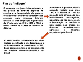 Fim do “milagre”
O aumento nos juros internacionais, a
má gestão do dinheiro captado no
exterior e a incapacidade do governo
brasileiro de saldar seus compromissos
externos com recursos internos
levaram a uma ampliação significativa
da d’vida externa. Entre 1970 e 1984, a
dívida saltou de 5 para 90 bilhões de
dólares.
Além disso, o período entre a
segunda metade dos anos
1970 e a década de 1980 foi
marcado pela diminuição dos
investimentos estrangeiros,
pela elevação nos gastos com
a importação de petróleo e
pela queda nos preços de
diversas matérias-primas
agrícolas e minerais
exportadas pelo Brasil.
A esse quadro somaram-se os altos
índices de inflação e de desemprego e
os baixos níveis de crescimento do PIB.
Essa conjuntura levou ao esgotamento
do modelo desenvolvimentista no
Brasil.
 