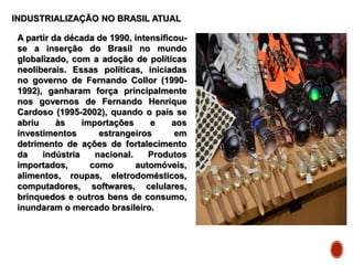 INDUSTRIALIZAÇÃO NO BRASIL ATUAL
A partir da década de 1990, intensificou-
se a inserção do Brasil no mundo
globalizado, com a adoção de políticas
neoliberais. Essas políticas, iniciadas
no governo de Fernando Collor (1990-
1992), ganharam força principalmente
nos governos de Fernando Henrique
Cardoso (1995-2002), quando o país se
abriu às importações e aos
investimentos estrangeiros em
detrimento de ações de fortalecimento
da indústria nacional. Produtos
importados, como automóveis,
alimentos, roupas, eletrodomésticos,
computadores, softwares, celulares,
brinquedos e outros bens de consumo,
inundaram o mercado brasileiro.
 