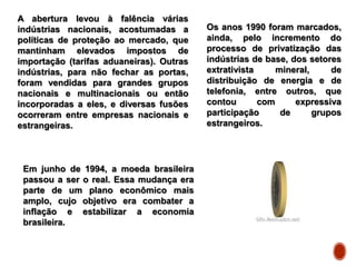A abertura levou à falência várias
indústrias nacionais, acostumadas a
políticas de proteção ao mercado, que
mantinham elevados impostos de
importação (tarifas aduaneiras). Outras
indústrias, para não fechar as portas,
foram vendidas para grandes grupos
nacionais e multinacionais ou então
incorporadas a eles, e diversas fusões
ocorreram entre empresas nacionais e
estrangeiras.
Os anos 1990 foram marcados,
ainda, pelo incremento do
processo de privatização das
indústrias de base, dos setores
extrativista mineral, de
distribuição de energia e de
telefonia, entre outros, que
contou com expressiva
participação de grupos
estrangeiros.
Em junho de 1994, a moeda brasileira
passou a ser o real. Essa mudança era
parte de um plano econômico mais
amplo, cujo objetivo era combater a
inflação e estabilizar a economia
brasileira.
 
