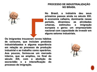 PROCESSO DE INDUSTRIALIZAÇÃO
NO BRASIL
No Brasil, a indústria deu seus
primeiros passos ainda no século XIX.
A economia cafeeira, dominante nesse
período, dinamizou as atividades
urbanas, estimulou a imigração
europeia e gerou um empresariado
nacional com capacidade de investir em
alguns setores industriais.
Os imigrantes trouxeram novos hábitos
de consumo, que incluíam produtos
industrializados e alguma experiência
em relação ao processo de produção
industrial e ao trabalho como operários.
Aos poucos, formou-se um mercado
interno, que se ampliou, no final do
século XIX, com a abolição da
escravidão e a intensificação do
processo de imigração.
 