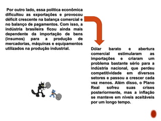 Por outro lado, essa política econômica
dificultou as exportações e provocou
déficit crescente na balança comercial e
no balanço de pagamentos. Com isso, a
indústria brasileira ficou ainda mais
dependente da importação de bens
(insumos) para a produção de
mercadorias, máquinas e equipamentos
utilizados na produção industrial. Dólar barato e abertura
comercial estimularam as
importações e criaram um
problema bastante sério para a
indústria nacional, que perdeu
competitividade em diversos
setores e passou a crescer cada
vez menos. Além disso, o Plano
Real sofreu suas crises
posteriormente, mas a inflação
se manteve em níveis aceitáveis
por um longo tempo.
 