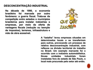 DESCONCENTRAÇÃO INDUSTRIAL
Na década de 1990, a economia
brasileira foi marcada por outro
fenômeno: a guerra fiscal. Trata-se da
competição entre estados e municípios
brasileiros para instalar indústrias e
empresas, por meio da oferta de
vantagens fiscais (redução ou isenção
de impostos), terrenos, infraestrutura e
mão de obra acessível.
A “batalha” levou empresas situadas em
determinados locais a se transferirem
para outros, provocando um processo de
relativa desconcentração industrial, com
reflexos na divisão territorial do trabalho
no Brasil. Um exemplo marcante foi o
ocorrido com a indústria automobilística.
Novas unidades industriais foram
instaladas fora do estado de São Paulo, o
local mais procurado pelo setor até então.
 