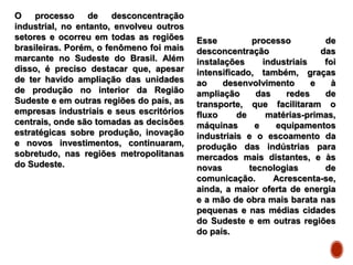 O processo de desconcentração
industrial, no entanto, envolveu outros
setores e ocorreu em todas as regiões
brasileiras. Porém, o fenômeno foi mais
marcante no Sudeste do Brasil. Além
disso, é preciso destacar que, apesar
de ter havido ampliação das unidades
de produção no interior da Região
Sudeste e em outras regiões do país, as
empresas industriais e seus escritórios
centrais, onde são tomadas as decisões
estratégicas sobre produção, inovação
e novos investimentos, continuaram,
sobretudo, nas regiões metropolitanas
do Sudeste.
Esse processo de
desconcentração das
instalações industriais foi
intensificado, também, graças
ao desenvolvimento e à
ampliação das redes de
transporte, que facilitaram o
fluxo de matérias-primas,
máquinas e equipamentos
industriais e o escoamento da
produção das indústrias para
mercados mais distantes, e às
novas tecnologias de
comunicação. Acrescenta-se,
ainda, a maior oferta de energia
e a mão de obra mais barata nas
pequenas e nas médias cidades
do Sudeste e em outras regiões
do país.
 