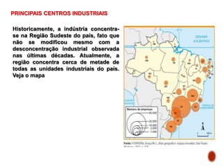 PRINCIPAIS CENTROS INDUSTRIAIS
Historicamente, a indústria concentra-
se na Região Sudeste do país, fato que
não se modificou mesmo com a
desconcentração industrial observada
nas últimas décadas. Atualmente, a
região concentra cerca de metade de
todas as unidades industriais do país.
Veja o mapa
 