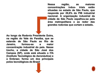 Nessa região, as maiores
concentrações indus- triais estão
situadas no estado de São Paulo, que
responde por 29,8% do PIB industrial
nacional. A organização industrial da
cidade de São Paulo espalhou-se pela
área metropolitana e ao redor das
grandes rodovias que cortam o estado.
Ao longo da Rodovia Presidente Dutra,
na região do Vale do Paraíba, que se
estende de São Paulo ao Rio de
Janeiro, formou-se a maior
concentração industrial do país. Nesse
trecho, a cidade de São José dos
Campos (SP), onde está situado o ITA
(Instituto Tecnológico de Aeronáutica) e
a Embraer, forma um dos principais
polos tecnológicos do Brasil
 