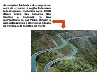 As rodovias Anchieta e dos Imigrantes,
além de cruzarem a região fortemente
industrializada, conhecida como ABCD
(Santo André, São Bernardo, São
Caetano e Diadema), na área
metropolitana de São Paulo, atingem o
polo petroquímico e siderúrgico situado
no município de Cubatão, no litoral.
 